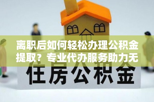 乌日离职后如何轻松办理公积金提取？专业代办服务助力无忧