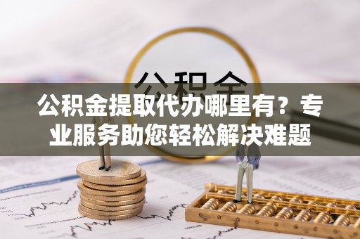 乌日公积金提取代办哪里有？专业服务助您轻松解决难题
