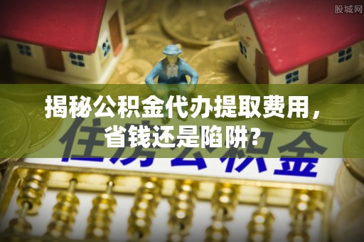 乌日揭秘公积金代办提取费用，省钱还是陷阱？