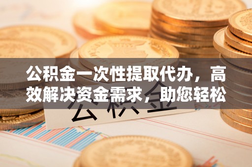 乌日公积金一次性提取代办，高效解决资金需求，助您轻松应对生活难题