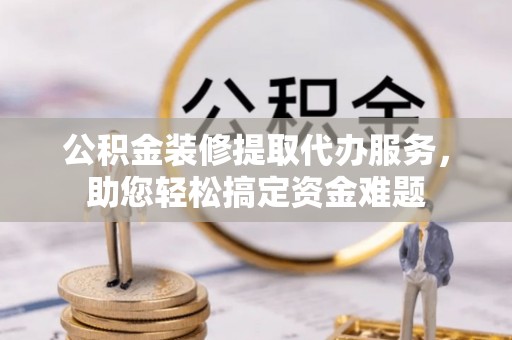 乌日公积金装修提取代办服务，助您轻松搞定资金难题