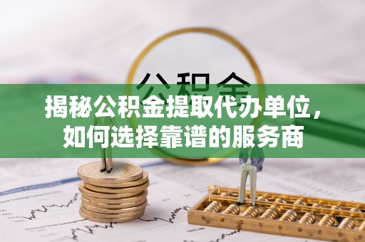 乌日揭秘公积金提取代办单位，如何选择靠谱的服务商