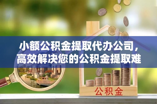 乌日小额公积金提取代办公司，高效解决您的公积金提取难题