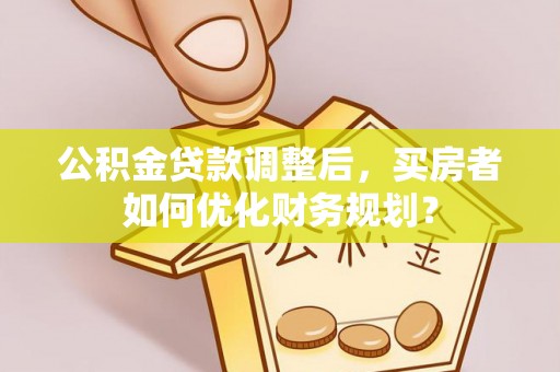 乌日公积金贷款调整后，买房者如何优化财务规划？