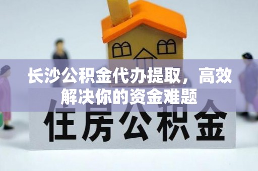 乌日长沙公积金代办提取，高效解决你的资金难题