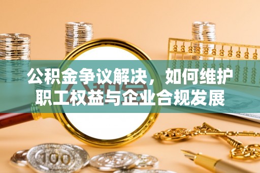 乌日公积金争议解决，如何维护职工权益与企业合规发展