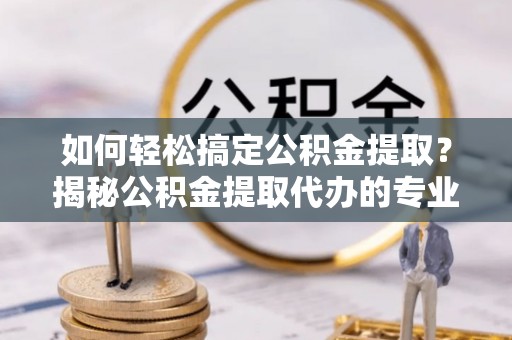 乌日如何轻松搞定公积金提取？揭秘公积金提取代办的专业服务