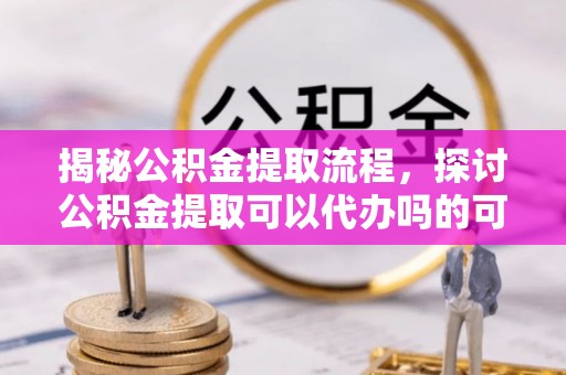 乌日揭秘公积金提取流程，探讨公积金提取可以代办吗的可行性与注意事项