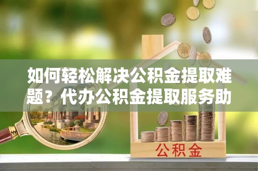 乌日如何轻松解决公积金提取难题？代办公积金提取服务助您一臂之力