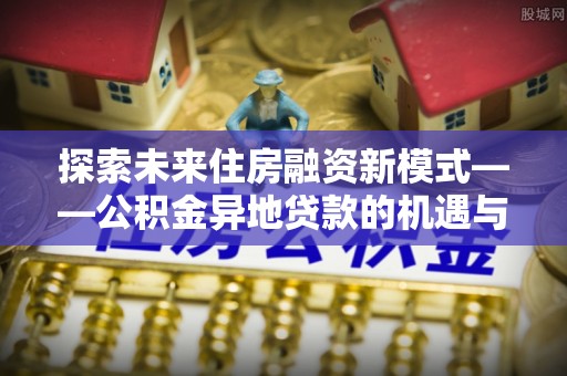 乌日探索未来住房融资新模式——公积金异地贷款的机遇与挑战