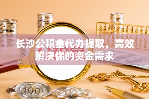 乌日长沙公积金代办提取，高效解决你的资金需求