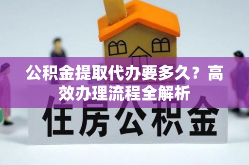 乌日公积金提取代办要多久？高效办理流程全解析