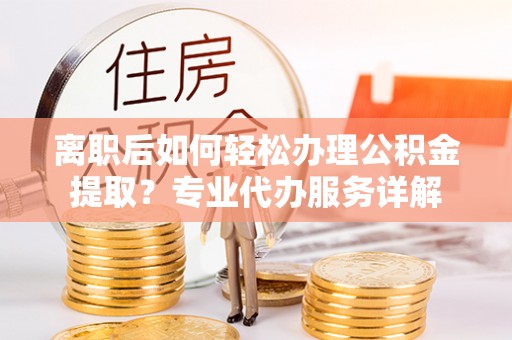 乌日离职后如何轻松办理公积金提取？专业代办服务详解