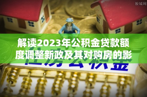 乌日解读2023年公积金贷款额度调整新政及其对购房的影响