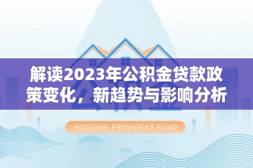 乌日解读2023年公积金贷款政策变化，新趋势与影响分析