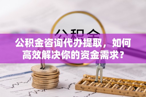 乌日公积金咨询代办提取，如何高效解决你的资金需求？