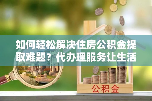 乌日如何轻松解决住房公积金提取难题？代办理服务让生活更简单