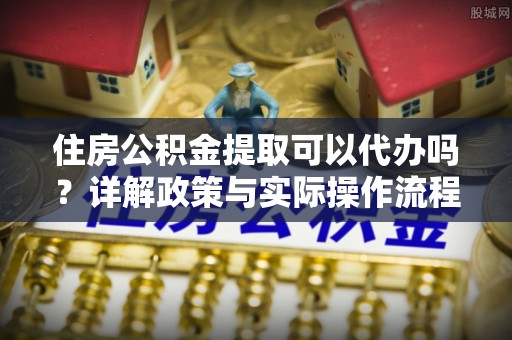 乌日住房公积金提取可以代办吗？详解政策与实际操作流程