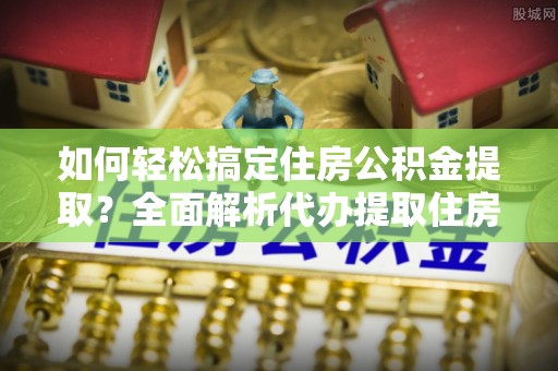 乌日如何轻松搞定住房公积金提取？全面解析代办提取住房公积金流程
