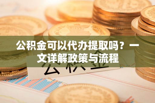 乌日公积金可以代办提取吗？一文详解政策与流程