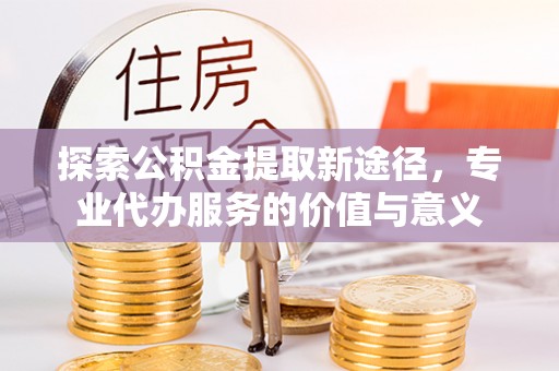 乌日探索公积金提取新途径，专业代办服务的价值与意义