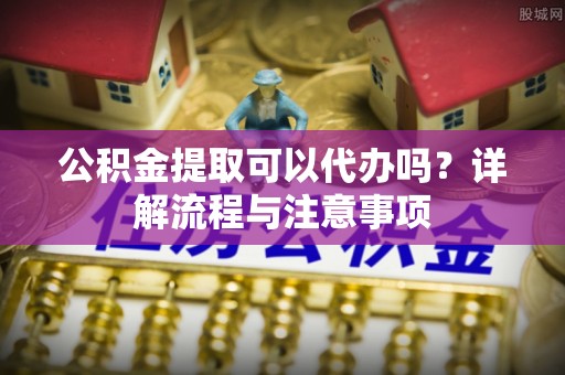 乌日公积金提取可以代办吗？详解流程与注意事项