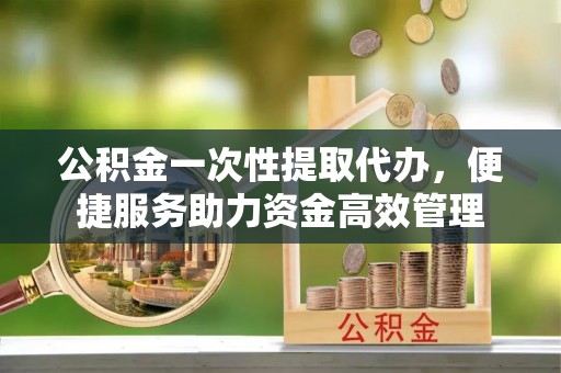 乌日公积金一次性提取代办，便捷服务助力资金高效管理