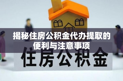 乌日揭秘住房公积金代办提取的便利与注意事项