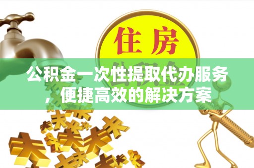 乌日公积金一次性提取代办服务，便捷高效的解决方案