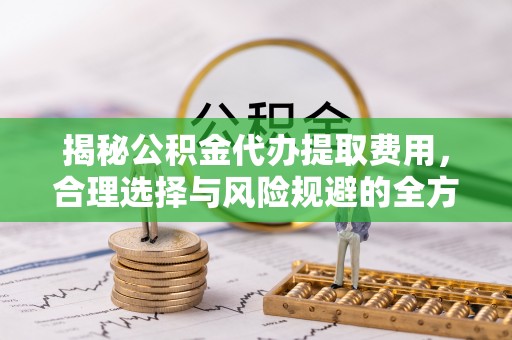 乌日揭秘公积金代办提取费用，合理选择与风险规避的全方位解析