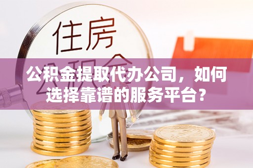 乌日公积金提取代办公司，如何选择靠谱的服务平台？