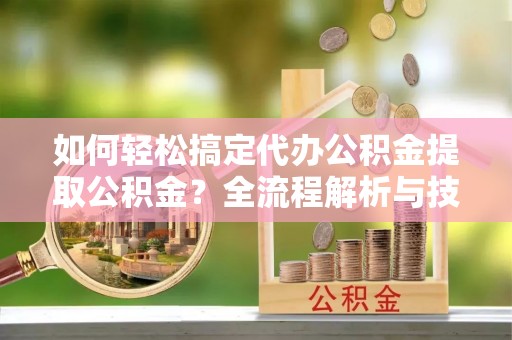 乌日如何轻松搞定代办公积金提取公积金？全流程解析与技巧分享