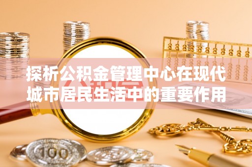 乌日探析公积金管理中心在现代城市居民生活中的重要作用