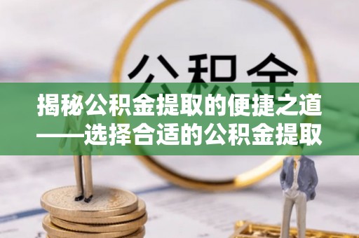 乌日揭秘公积金提取的便捷之道——选择合适的公积金提取代办单位