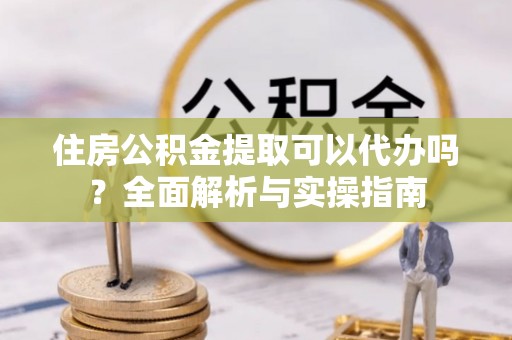 乌日住房公积金提取可以代办吗？全面解析与实操指南