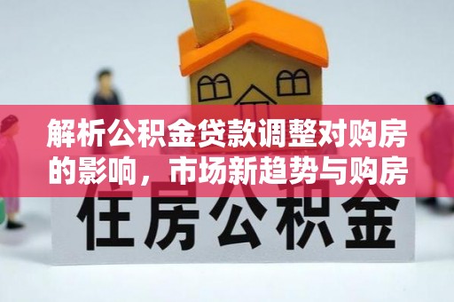乌日解析公积金贷款调整对购房的影响，市场新趋势与购房者策略