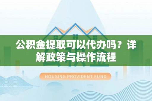 乌日公积金提取可以代办吗？详解政策与操作流程