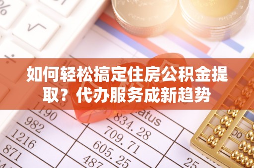 乌日如何轻松搞定住房公积金提取？代办服务成新趋势