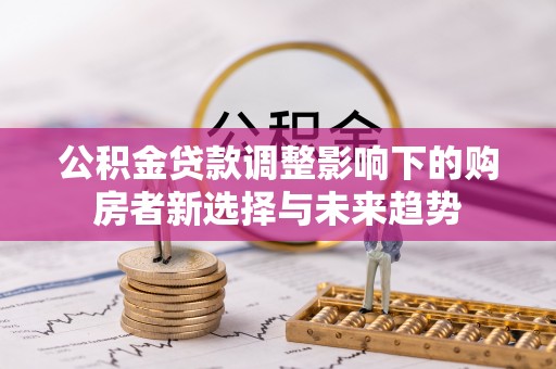 乌日公积金贷款调整影响下的购房者新选择与未来趋势