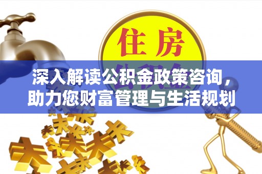 乌日深入解读公积金政策咨询，助力您财富管理与生活规划