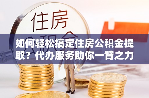 乌日如何轻松搞定住房公积金提取？代办服务助你一臂之力