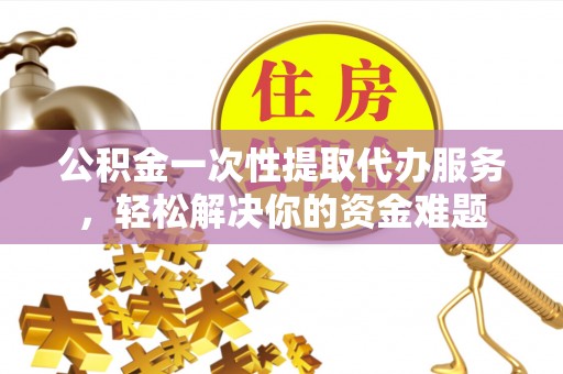 乌日公积金一次性提取代办服务，轻松解决你的资金难题