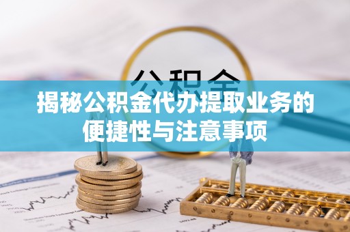 乌日揭秘公积金代办提取业务的便捷性与注意事项