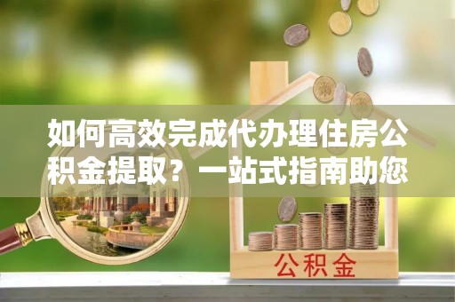 乌日如何高效完成代办理住房公积金提取？一站式指南助您轻松搞定