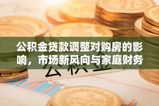 乌日公积金贷款调整对购房的影响，市场新风向与家庭财务规划