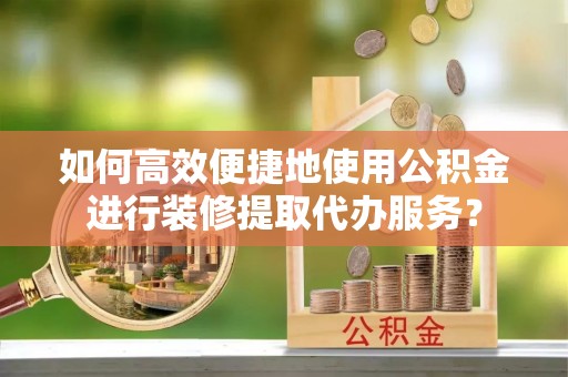 乌日如何高效便捷地使用公积金进行装修提取代办服务？