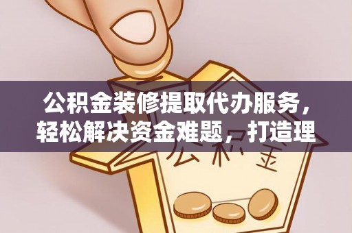乌日公积金装修提取代办服务，轻松解决资金难题，打造理想家居