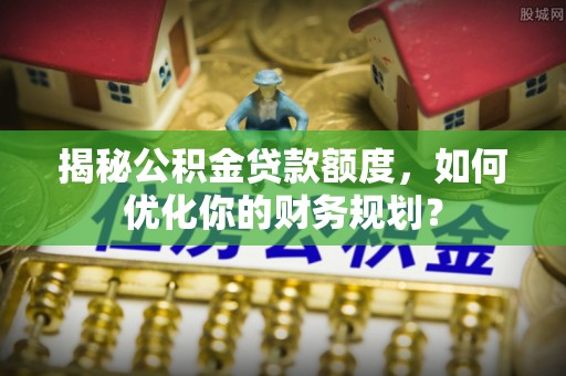 乌日揭秘公积金贷款额度，如何优化你的财务规划？