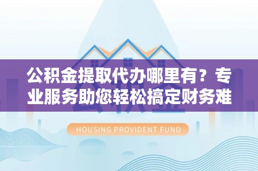 乌日公积金提取代办哪里有？专业服务助您轻松搞定财务难题