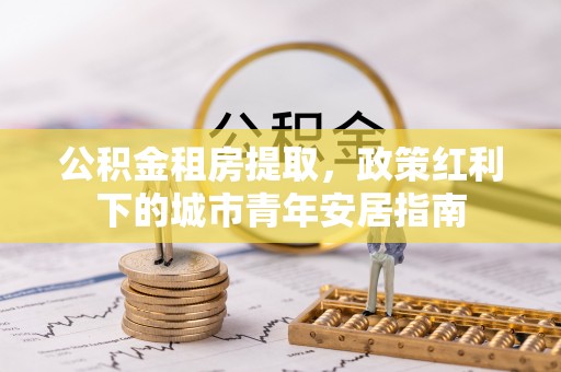 乌日公积金租房提取，政策红利下的城市青年安居指南